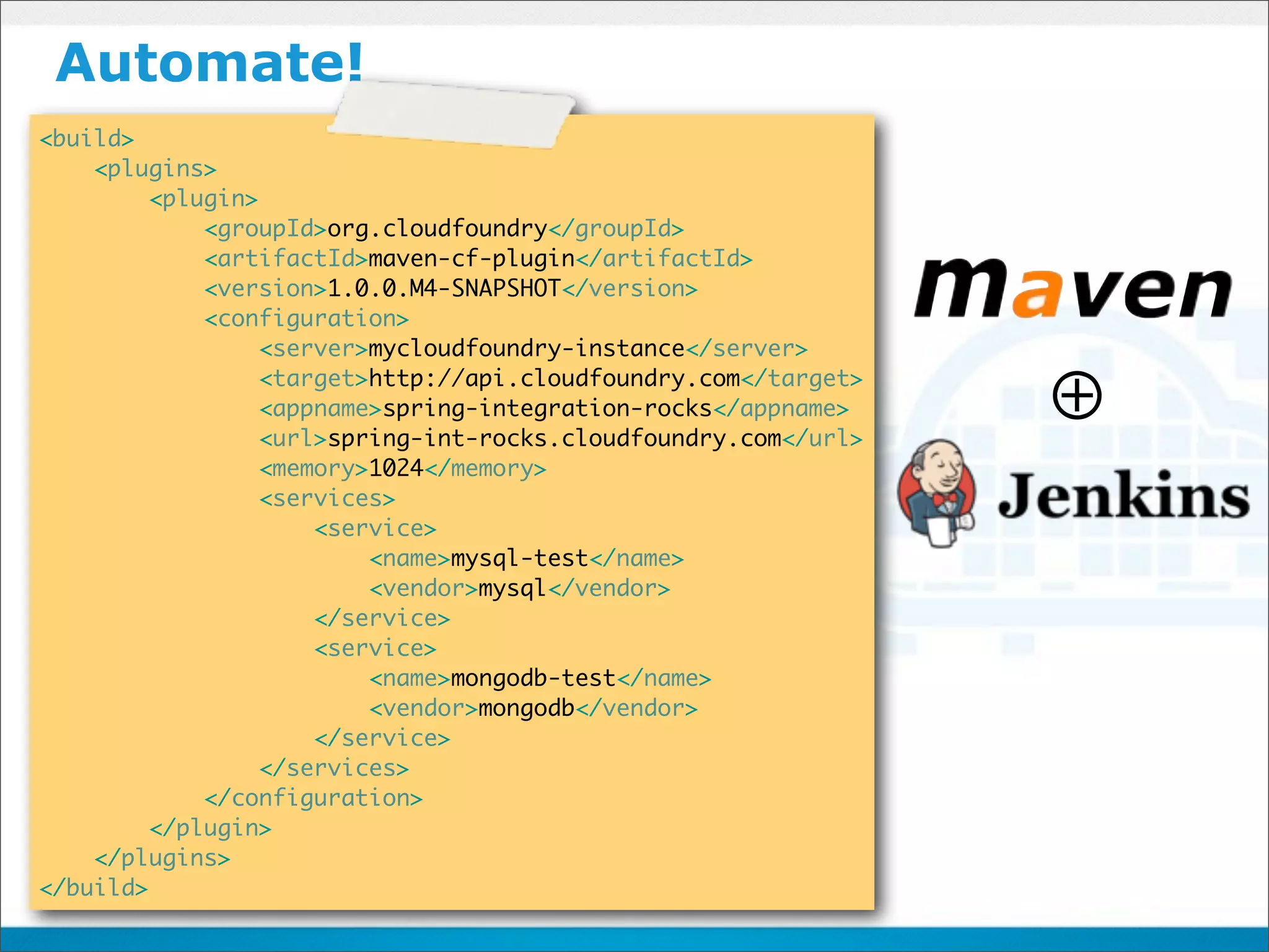 Automate!
<build>
    <plugins>
         <plugin>
             <groupId>org.cloudfoundry</groupId>
             <artifactId>maven-cf-plugin</artifactId>
             <version>1.0.0.M4-SNAPSHOT</version>
             <configuration>
                  <server>mycloudfoundry-instance</server>
                  <target>http://api.cloudfoundry.com</target>
                  <appname>spring-integration-rocks</appname>
                  <url>spring-int-rocks.cloudfoundry.com</url>
                                                                 ⊕
                  <memory>1024</memory>
                  <services>
                      <service>
                          <name>mysql-test</name>
                          <vendor>mysql</vendor>
                      </service>
                      <service>
                          <name>mongodb-test</name>
                          <vendor>mongodb</vendor>
                      </service>
                  </services>
             </configuration>
         </plugin>
    </plugins>
</build>
 