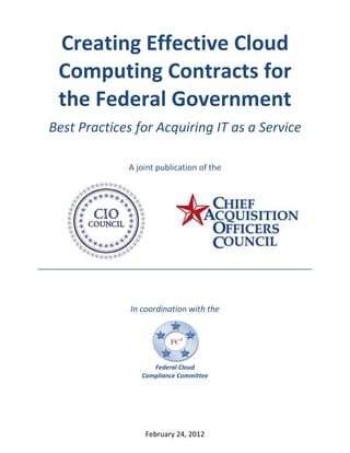 Creating Effective Cloud
 Computing Contracts for
 the Federal Government
Best Practices for Acquiring IT as a Service

             A joint publication of the




              In coordination with the




                    Federal Cloud
                 Compliance Committee




                  February 24, 2012
 