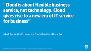 © Copyright 2014 Hewlett-Packard Development Company, L.P. The information contained herein is subject to change without notice. 
“Cloud is about flexible business service, not technology. Cloud gives rise to a new era of IT service for business” 
John R Rymer, Vice President and Principal Analyst at Forrester  