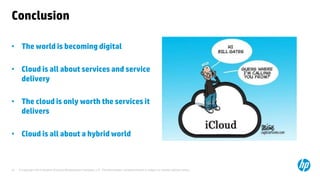 © Copyright 2014 Hewlett-Packard Development Company, L.P. The information contained herein is subject to change without notice. 
27 
Conclusion 
•The world is becoming digital 
•Cloud is all about services and service delivery 
•The cloud is only worth the services it delivers 
•Cloud is all about a hybrid world  