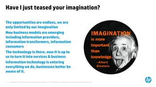 © Copyright 2013 Hewlett-Packard Development Company, L.P. The information contained herein is subject to change without notice.31
Have I just teased your imagination?
The opportunities are endless, we are
only limited by our imagination
New business models are emerging
including information providers,
information transformers, information
consumers
The technology is there, now it is up to
us to turn it into services & business
Information technology is entering
everything we do, businesses better be
aware of it.
 