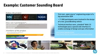 © Copyright 2013 Hewlett-Packard Development Company, L.P. The information contained herein is subject to change without notice.8
Example: Customer Sounding Board
• First ever „open source“ engineering project of a
big automotive OEM
• > 17.000 participants were involved in the design
of a new, groundbraking vehicle
• Technical interface were „standard“ Web 2.0
technologies plus a special web-interface to
enable exchange of design and spec information
http://www.fiatmio.cc/en/
http://www.fiatmio.cc/makingof/en/category/video/
 