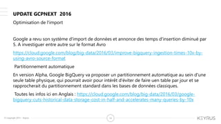 © Copyright 2015 – Keyrus 14
Optimisation de l'import
Google a revu son système d'import de données et annonce des temps d'insertion diminué par
5. A investiguer entre autre sur le format Avro
https://cloud.google.com/blog/big-data/2016/03/improve-bigquery-ingestion-times-10x-by-
using-avro-source-format
Partitionnement automatique
En version Alpha, Google BigQuery va proposer un partitionnement automatique au sein d'une
seule table physique, qui pourrait avoir pour intérêt d'éviter de faire uen table par jour et se
rapprocherait du partitionnement standard dans les bases de données classiques.
Toutes les infos ici en Anglais : https://cloud.google.com/blog/big-data/2016/03/google-
bigquery-cuts-historical-data-storage-cost-in-half-and-accelerates-many-queries-by-10x
UPDATE GCPNEXT 2016
 
