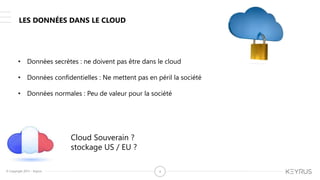 © Copyright 2015 – Keyrus 4
LES DONNÉES DANS LE CLOUD
• Données secrètes : ne doivent pas être dans le cloud
• Données confidentielles : Ne mettent pas en péril la société
• Données normales : Peu de valeur pour la société
Cloud Souverain ?
stockage US / EU ?
 