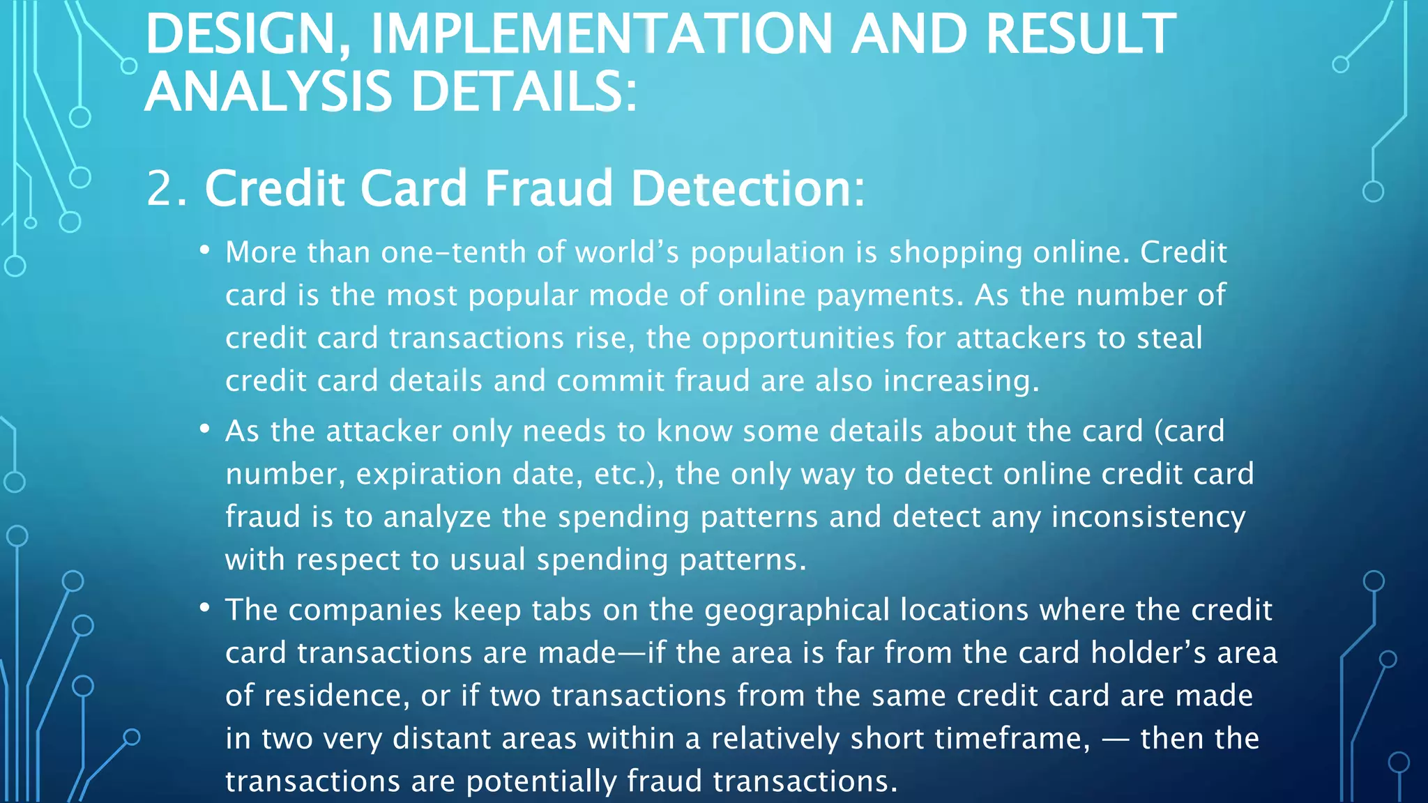 DESIGN, IMPLEMENTATION AND RESULT
ANALYSIS DETAILS:
2. Credit Card Fraud Detection:
• More than one-tenth of world’s population is shopping online. Credit
card is the most popular mode of online payments. As the number of
credit card transactions rise, the opportunities for attackers to steal
credit card details and commit fraud are also increasing.
• As the attacker only needs to know some details about the card (card
number, expiration date, etc.), the only way to detect online credit card
fraud is to analyze the spending patterns and detect any inconsistency
with respect to usual spending patterns.
• The companies keep tabs on the geographical locations where the credit
card transactions are made—if the area is far from the card holder’s area
of residence, or if two transactions from the same credit card are made
in two very distant areas within a relatively short timeframe, — then the
transactions are potentially fraud transactions.
 