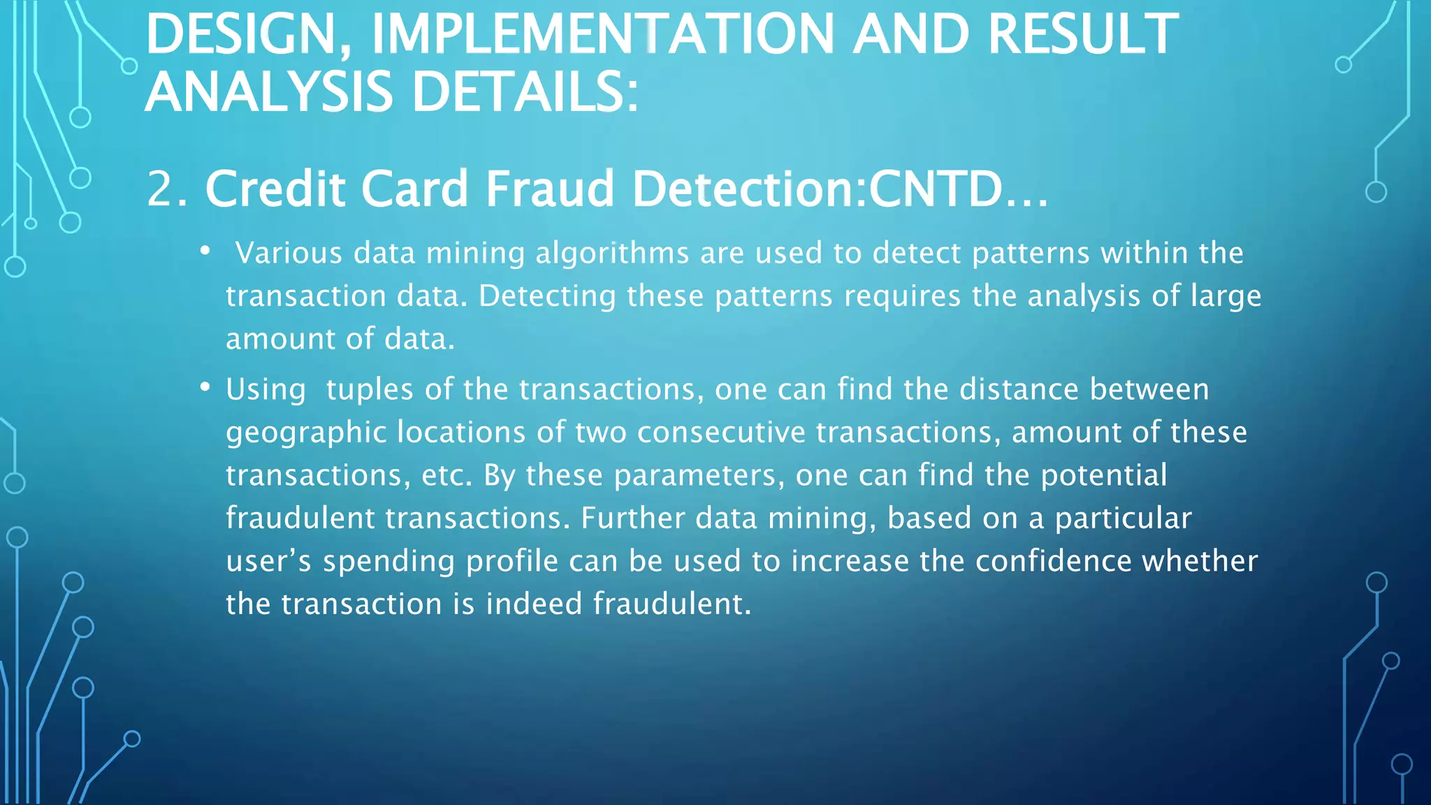 DESIGN, IMPLEMENTATION AND RESULT
ANALYSIS DETAILS:
2. Credit Card Fraud Detection:CNTD…
• Various data mining algorithms are used to detect patterns within the
transaction data. Detecting these patterns requires the analysis of large
amount of data.
• Using tuples of the transactions, one can find the distance between
geographic locations of two consecutive transactions, amount of these
transactions, etc. By these parameters, one can find the potential
fraudulent transactions. Further data mining, based on a particular
user’s spending profile can be used to increase the confidence whether
the transaction is indeed fraudulent.
 