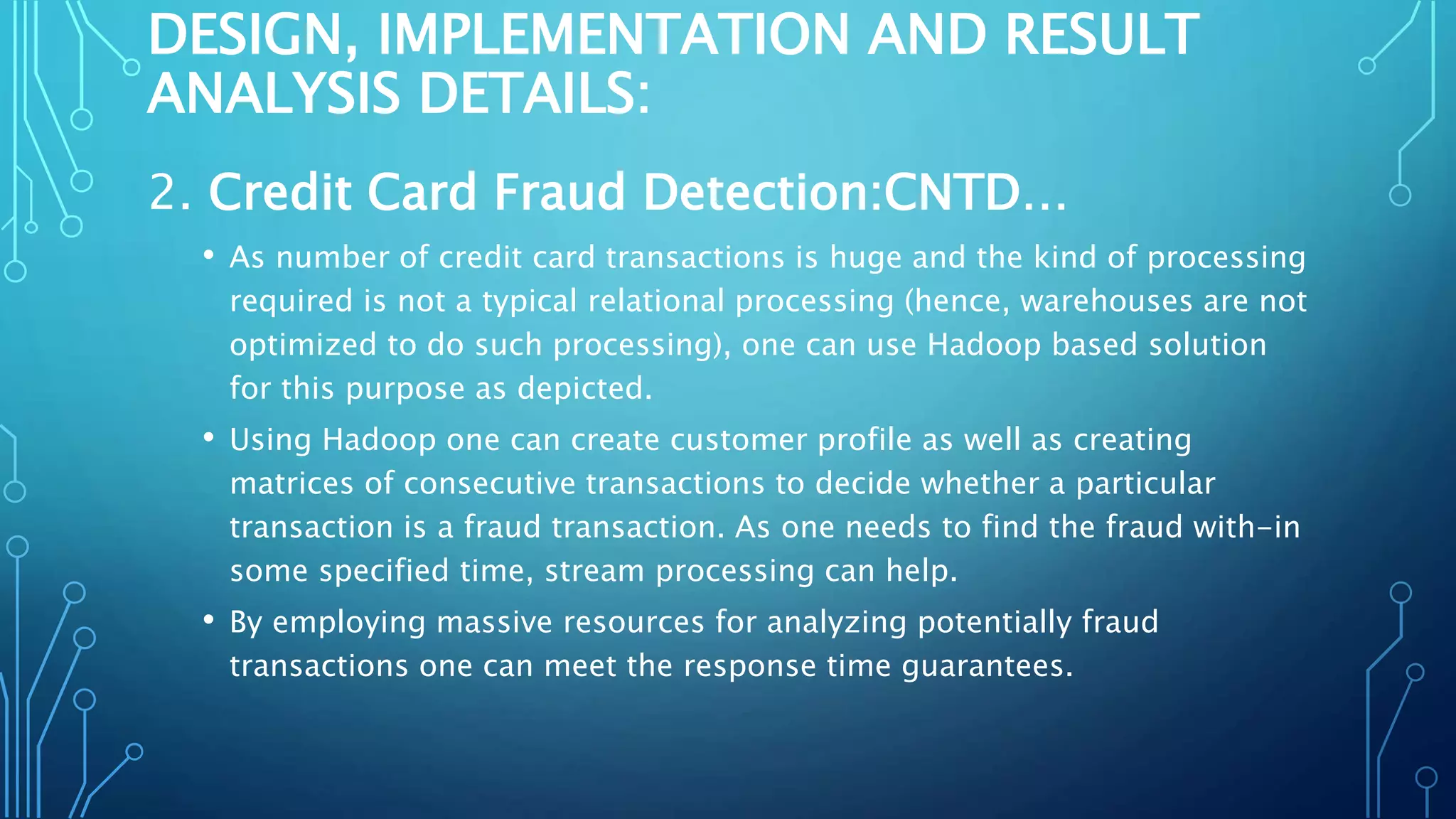 DESIGN, IMPLEMENTATION AND RESULT
ANALYSIS DETAILS:
2. Credit Card Fraud Detection:CNTD…
• As number of credit card transactions is huge and the kind of processing
required is not a typical relational processing (hence, warehouses are not
optimized to do such processing), one can use Hadoop based solution
for this purpose as depicted.
• Using Hadoop one can create customer profile as well as creating
matrices of consecutive transactions to decide whether a particular
transaction is a fraud transaction. As one needs to find the fraud with-in
some specified time, stream processing can help.
• By employing massive resources for analyzing potentially fraud
transactions one can meet the response time guarantees.
 