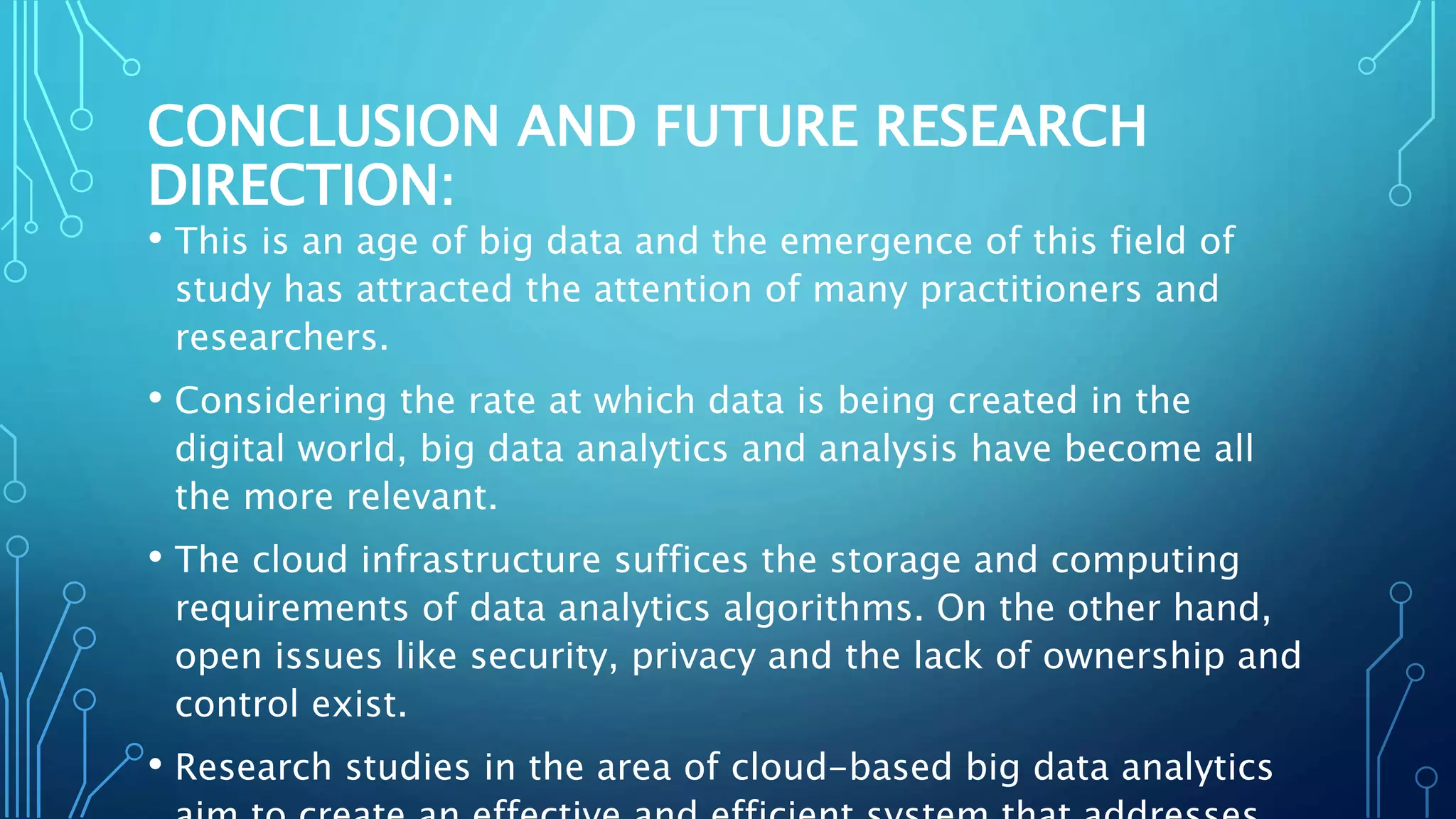 CONCLUSION AND FUTURE RESEARCH
DIRECTION:
• This is an age of big data and the emergence of this field of
study has attracted the attention of many practitioners and
researchers.
• Considering the rate at which data is being created in the
digital world, big data analytics and analysis have become all
the more relevant.
• The cloud infrastructure suffices the storage and computing
requirements of data analytics algorithms. On the other hand,
open issues like security, privacy and the lack of ownership and
control exist.
• Research studies in the area of cloud-based big data analytics
 