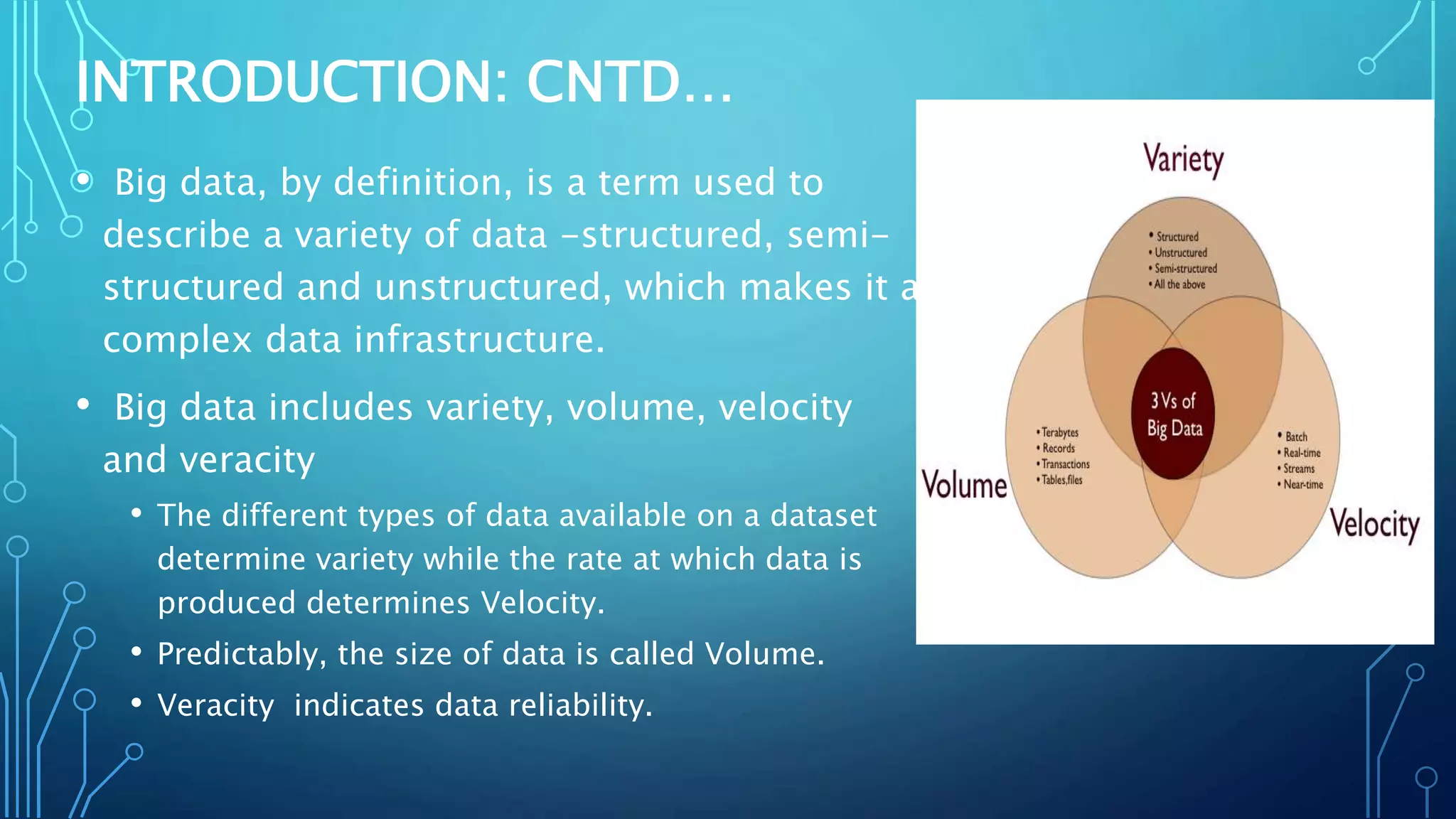 • Big data, by definition, is a term used to
describe a variety of data -structured, semi-
structured and unstructured, which makes it a
complex data infrastructure.
• Big data includes variety, volume, velocity
and veracity
• The different types of data available on a dataset
determine variety while the rate at which data is
produced determines Velocity.
• Predictably, the size of data is called Volume.
• Veracity indicates data reliability.
INTRODUCTION: CNTD…
 