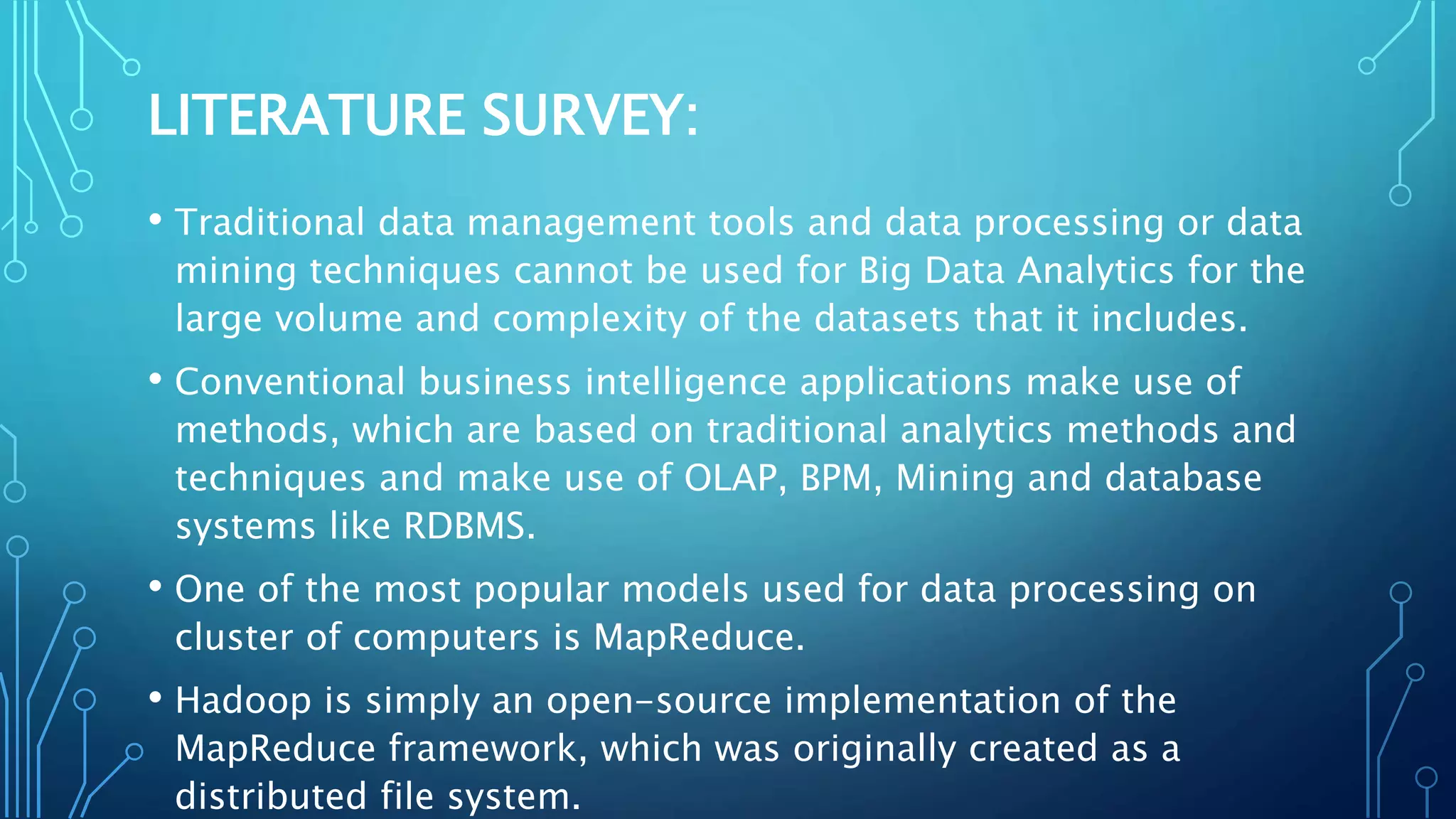 LITERATURE SURVEY:
• Traditional data management tools and data processing or data
mining techniques cannot be used for Big Data Analytics for the
large volume and complexity of the datasets that it includes.
• Conventional business intelligence applications make use of
methods, which are based on traditional analytics methods and
techniques and make use of OLAP, BPM, Mining and database
systems like RDBMS.
• One of the most popular models used for data processing on
cluster of computers is MapReduce.
• Hadoop is simply an open-source implementation of the
MapReduce framework, which was originally created as a
distributed file system.
 