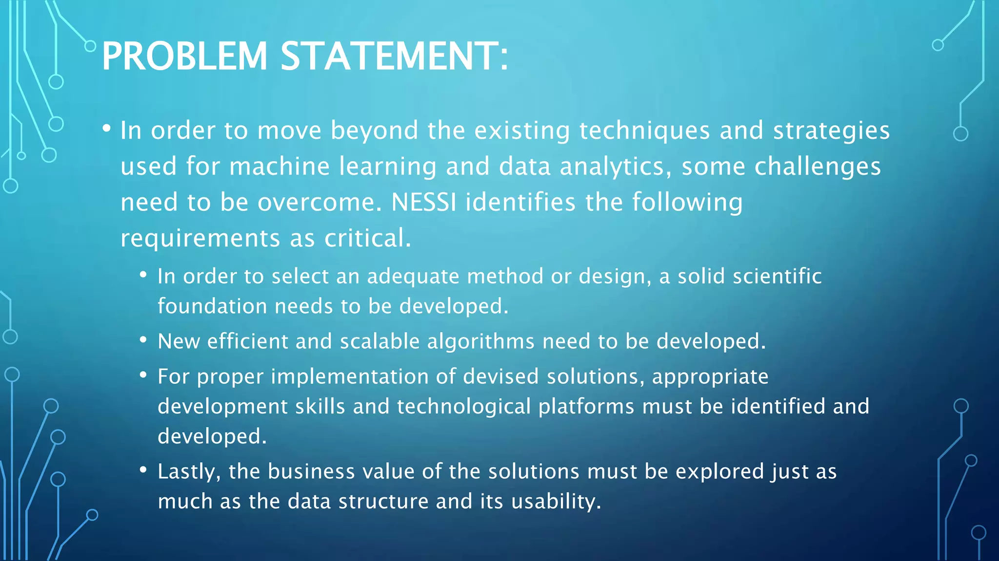 PROBLEM STATEMENT:
• In order to move beyond the existing techniques and strategies
used for machine learning and data analytics, some challenges
need to be overcome. NESSI identifies the following
requirements as critical.
• In order to select an adequate method or design, a solid scientific
foundation needs to be developed.
• New efficient and scalable algorithms need to be developed.
• For proper implementation of devised solutions, appropriate
development skills and technological platforms must be identified and
developed.
• Lastly, the business value of the solutions must be explored just as
much as the data structure and its usability.
 