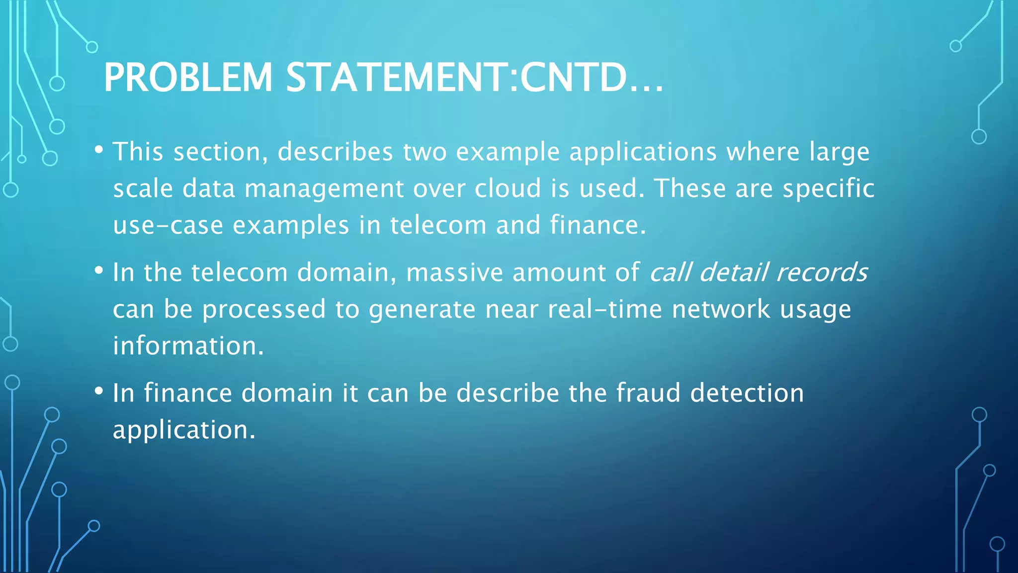 PROBLEM STATEMENT:CNTD…
• This section, describes two example applications where large
scale data management over cloud is used. These are specific
use-case examples in telecom and finance.
• In the telecom domain, massive amount of call detail records
can be processed to generate near real-time network usage
information.
• In finance domain it can be describe the fraud detection
application.
 