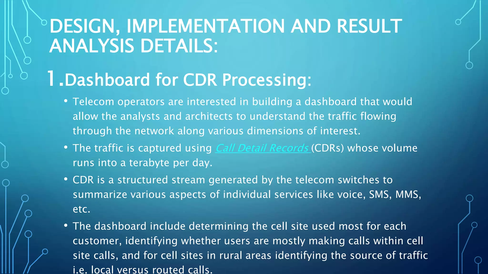 DESIGN, IMPLEMENTATION AND RESULT
ANALYSIS DETAILS:
1.Dashboard for CDR Processing:
• Telecom operators are interested in building a dashboard that would
allow the analysts and architects to understand the traffic flowing
through the network along various dimensions of interest.
• The traffic is captured using Call Detail Records (CDRs) whose volume
runs into a terabyte per day.
• CDR is a structured stream generated by the telecom switches to
summarize various aspects of individual services like voice, SMS, MMS,
etc.
• The dashboard include determining the cell site used most for each
customer, identifying whether users are mostly making calls within cell
site calls, and for cell sites in rural areas identifying the source of traffic
i.e. local versus routed calls.
 