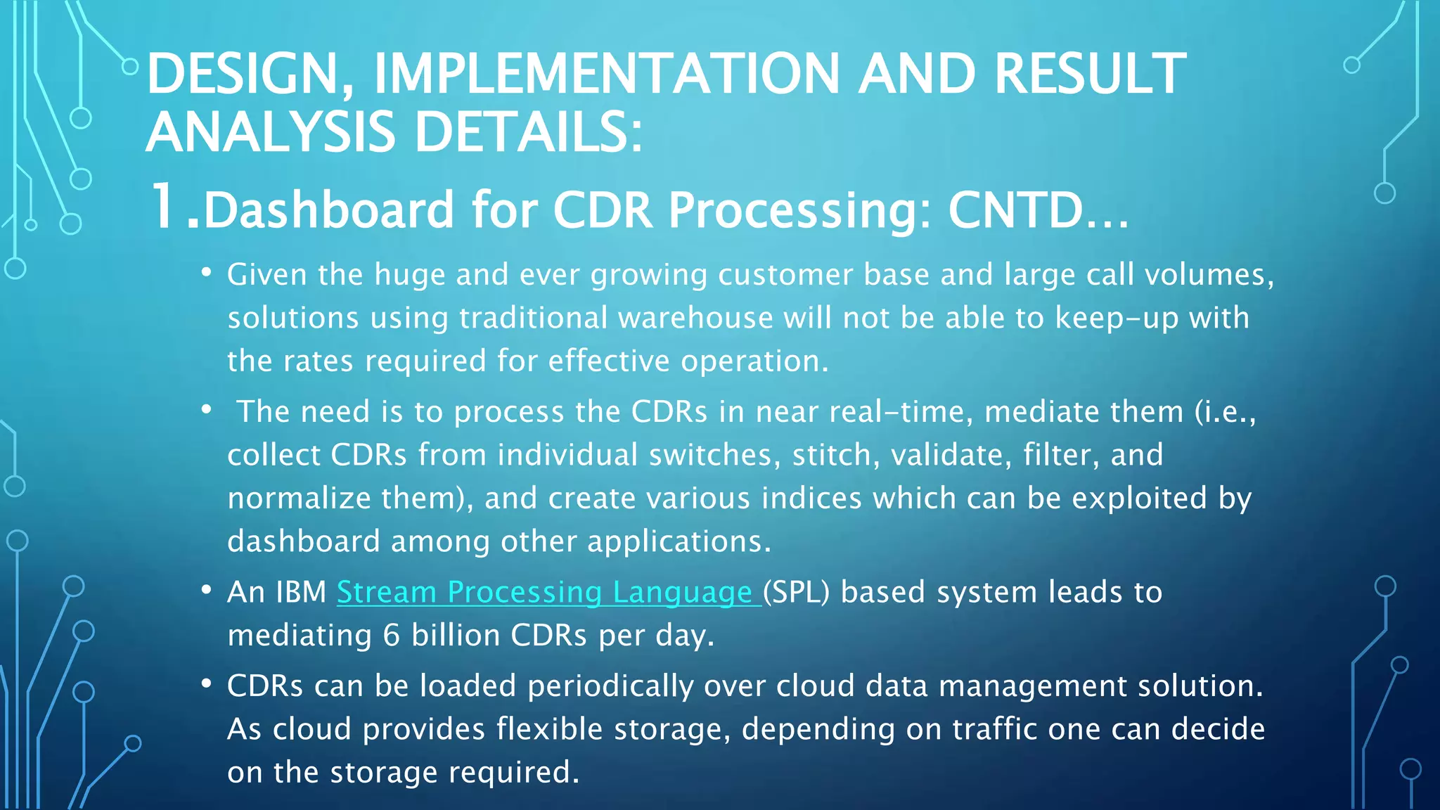 DESIGN, IMPLEMENTATION AND RESULT
ANALYSIS DETAILS:
1.Dashboard for CDR Processing: CNTD…
• Given the huge and ever growing customer base and large call volumes,
solutions using traditional warehouse will not be able to keep-up with
the rates required for effective operation.
• The need is to process the CDRs in near real-time, mediate them (i.e.,
collect CDRs from individual switches, stitch, validate, filter, and
normalize them), and create various indices which can be exploited by
dashboard among other applications.
• An IBM Stream Processing Language (SPL) based system leads to
mediating 6 billion CDRs per day.
• CDRs can be loaded periodically over cloud data management solution.
As cloud provides flexible storage, depending on traffic one can decide
on the storage required.
 