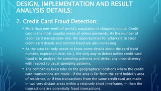DESIGN, IMPLEMENTATION AND RESULT
ANALYSIS DETAILS:
2. Credit Card Fraud Detection:
• More than one-tenth of world’s population is shopping online. Credit
card is the most popular mode of online payments. As the number of
credit card transactions rise, the opportunities for attackers to steal
credit card details and commit fraud are also increasing.
• As the attacker only needs to know some details about the card (card
number, expiration date, etc.), the only way to detect online credit card
fraud is to analyze the spending patterns and detect any inconsistency
with respect to usual spending patterns.
• The companies keep tabs on the geographical locations where the credit
card transactions are made—if the area is far from the card holder’s area
of residence, or if two transactions from the same credit card are made
in two very distant areas within a relatively short timeframe, — then the
transactions are potentially fraud transactions.
 