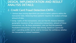 DESIGN, IMPLEMENTATION AND RESULT
ANALYSIS DETAILS:
2. Credit Card Fraud Detection:CNTD…
• Various data mining algorithms are used to detect patterns within the
transaction data. Detecting these patterns requires the analysis of large
amount of data.
• Using tuples of the transactions, one can find the distance between
geographic locations of two consecutive transactions, amount of these
transactions, etc. By these parameters, one can find the potential
fraudulent transactions. Further data mining, based on a particular
user’s spending profile can be used to increase the confidence whether
the transaction is indeed fraudulent.
 