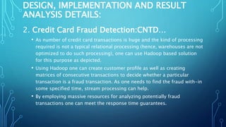DESIGN, IMPLEMENTATION AND RESULT
ANALYSIS DETAILS:
2. Credit Card Fraud Detection:CNTD…
• As number of credit card transactions is huge and the kind of processing
required is not a typical relational processing (hence, warehouses are not
optimized to do such processing), one can use Hadoop based solution
for this purpose as depicted.
• Using Hadoop one can create customer profile as well as creating
matrices of consecutive transactions to decide whether a particular
transaction is a fraud transaction. As one needs to find the fraud with-in
some specified time, stream processing can help.
• By employing massive resources for analyzing potentially fraud
transactions one can meet the response time guarantees.
 