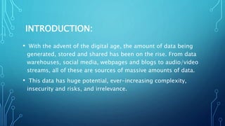 INTRODUCTION:
• With the advent of the digital age, the amount of data being
generated, stored and shared has been on the rise. From data
warehouses, social media, webpages and blogs to audio/video
streams, all of these are sources of massive amounts of data.
• This data has huge potential, ever-increasing complexity,
insecurity and risks, and irrelevance.
 