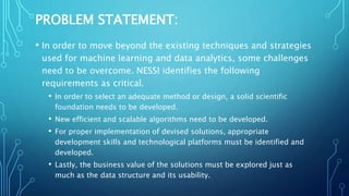 PROBLEM STATEMENT:
• In order to move beyond the existing techniques and strategies
used for machine learning and data analytics, some challenges
need to be overcome. NESSI identifies the following
requirements as critical.
• In order to select an adequate method or design, a solid scientific
foundation needs to be developed.
• New efficient and scalable algorithms need to be developed.
• For proper implementation of devised solutions, appropriate
development skills and technological platforms must be identified and
developed.
• Lastly, the business value of the solutions must be explored just as
much as the data structure and its usability.
 