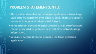 PROBLEM STATEMENT:CNTD…
• This section, describes two example applications where large
scale data management over cloud is used. These are specific
use-case examples in telecom and finance.
• In the telecom domain, massive amount of call detail records
can be processed to generate near real-time network usage
information.
• In finance domain it can be describe the fraud detection
application.
 