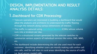 DESIGN, IMPLEMENTATION AND RESULT
ANALYSIS DETAILS:
1.Dashboard for CDR Processing:
• Telecom operators are interested in building a dashboard that would
allow the analysts and architects to understand the traffic flowing
through the network along various dimensions of interest.
• The traffic is captured using Call Detail Records (CDRs) whose volume
runs into a terabyte per day.
• CDR is a structured stream generated by the telecom switches to
summarize various aspects of individual services like voice, SMS, MMS,
etc.
• The dashboard include determining the cell site used most for each
customer, identifying whether users are mostly making calls within cell
site calls, and for cell sites in rural areas identifying the source of traffic
i.e. local versus routed calls.
 
