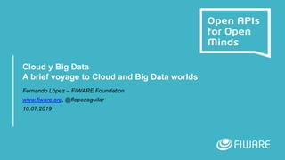 Cloud y Big Data
A brief voyage to Cloud and Big Data worlds
Fernando López – FIWARE Foundation
www.fiware.org, @flopezaguilar
10.07.2019
 