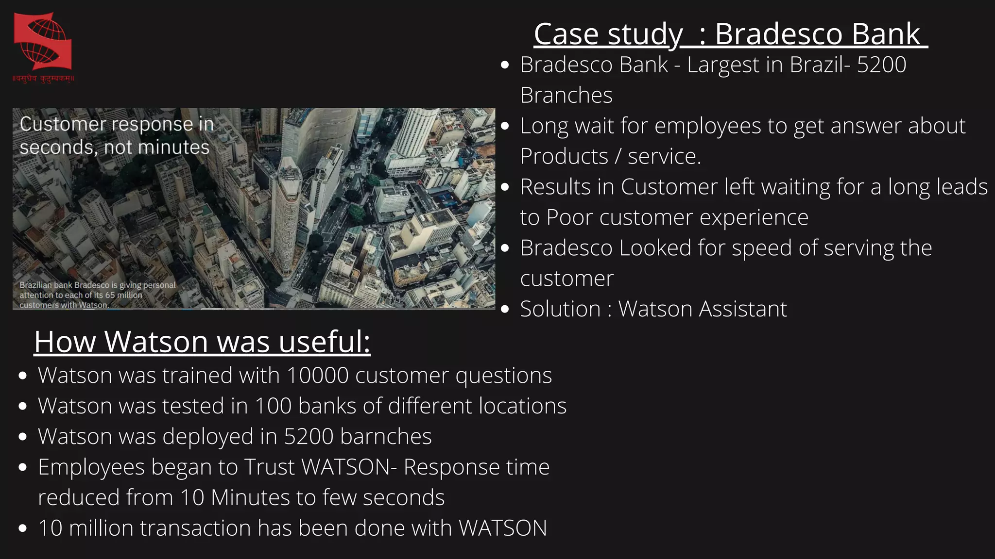 Case study : Bradesco Bank
Bradesco Bank - Largest in Brazil- 5200
Branches
Long wait for employees to get answer about
Products / service.
Results in Customer left waiting for a long leads
to Poor customer experience
Bradesco Looked for speed of serving the
customer
Solution : Watson Assistant
How Watson was useful:
Watson was trained with 10000 customer questions
Watson was tested in 100 banks of different locations
Watson was deployed in 5200 barnches
Employees began to Trust WATSON- Response time
reduced from 10 Minutes to few seconds
10 million transaction has been done with WATSON
 