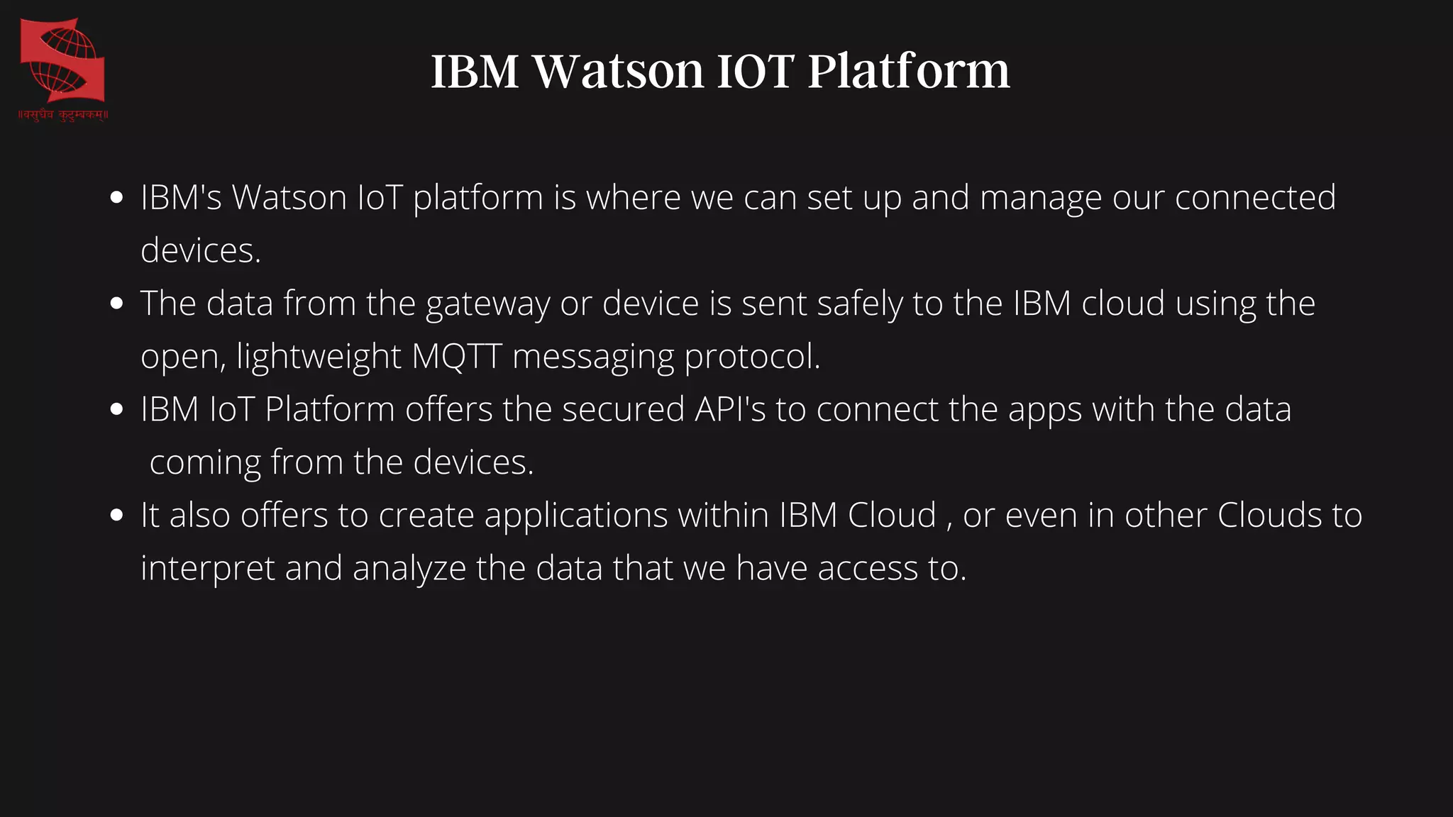 IBM Watson IOT Platform
IBM's Watson IoT platform is where we can set up and manage our connected
devices.
The data from the gateway or device is sent safely to the IBM cloud using the
open, lightweight MQTT messaging protocol.
IBM IoT Platform offers the secured API's to connect the apps with the data
coming from the devices.
It also offers to create applications within IBM Cloud , or even in other Clouds to
interpret and analyze the data that we have access to.
 