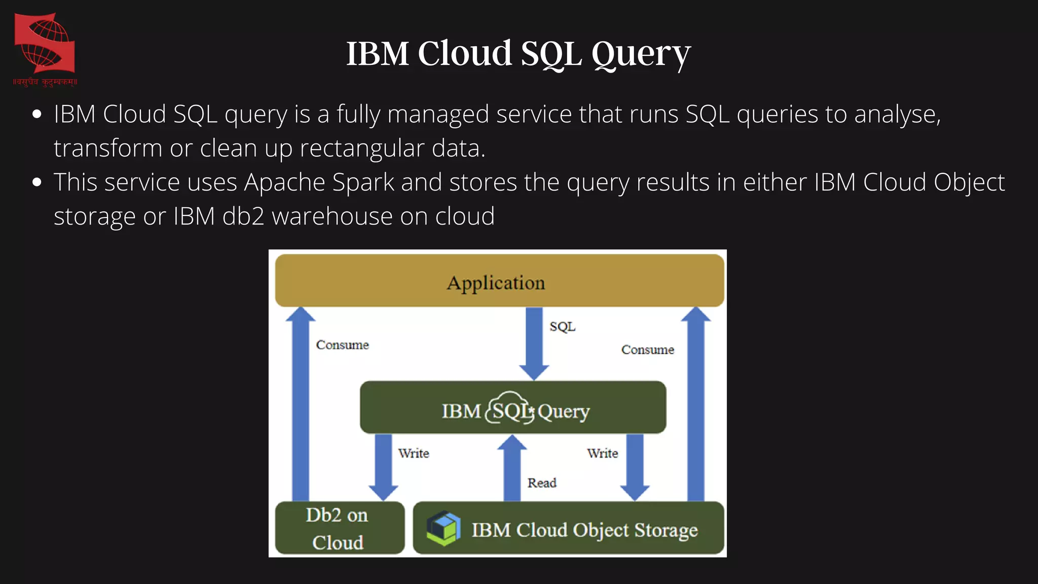 IBM Cloud SQL Query
IBM Cloud SQL query is a fully managed service that runs SQL queries to analyse,
transform or clean up rectangular data.
This service uses Apache Spark and stores the query results in either IBM Cloud Object
storage or IBM db2 warehouse on cloud
 