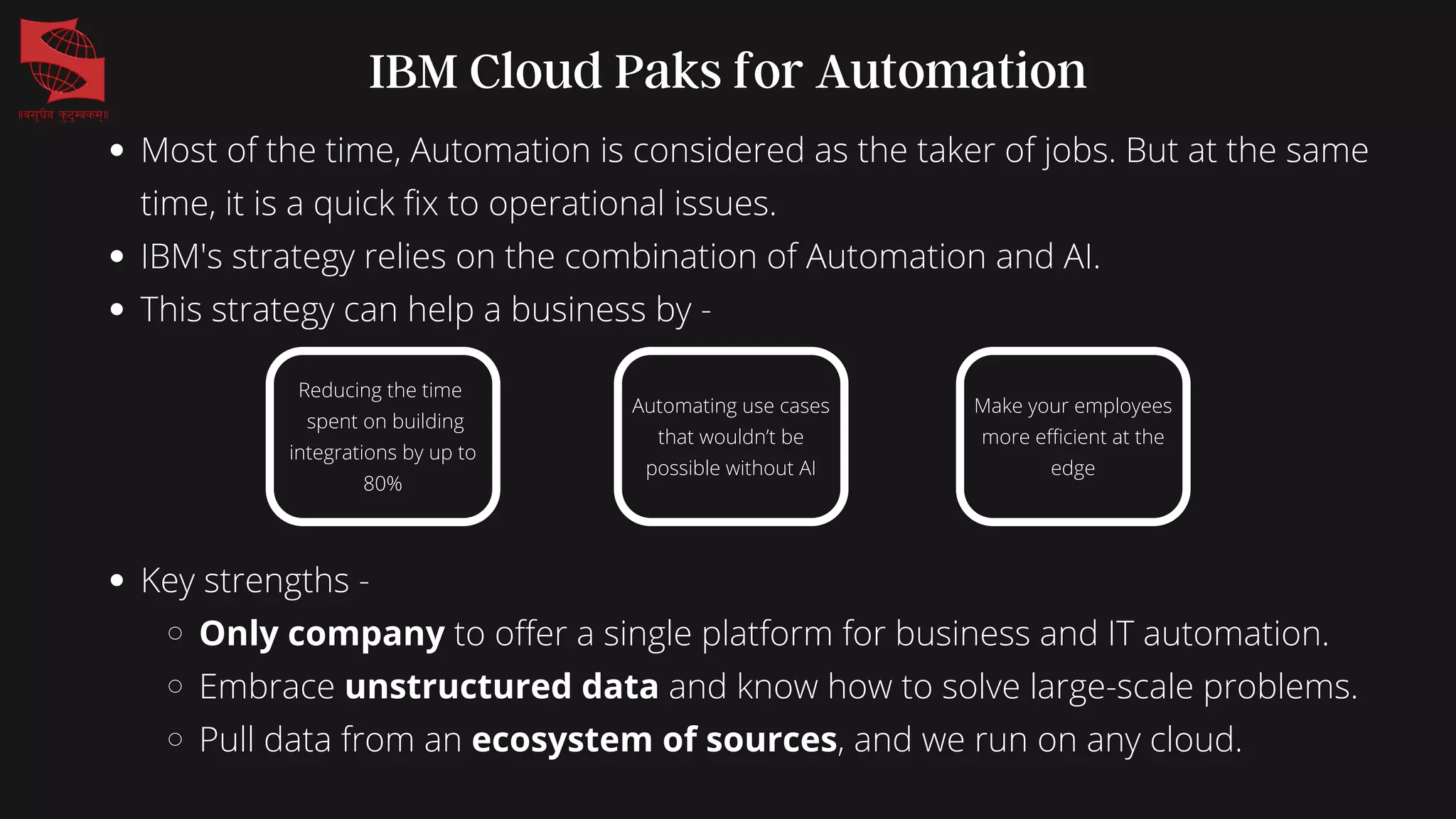 Most of the time, Automation is considered as the taker of jobs. But at the same
time, it is a quick fix to operational issues.
IBM's strategy relies on the combination of Automation and AI.
This strategy can help a business by -
IBM Cloud Paks for Automation
Reducing the time
spent on building
integrations by up to
80%
Automating use cases
that wouldn’t be
possible without AI
Make your employees
more efficient at the
edge
Key strengths -
Only company to offer a single platform for business and IT automation.
Embrace unstructured data and know how to solve large-scale problems.
Pull data from an ecosystem of sources, and we run on any cloud.
 