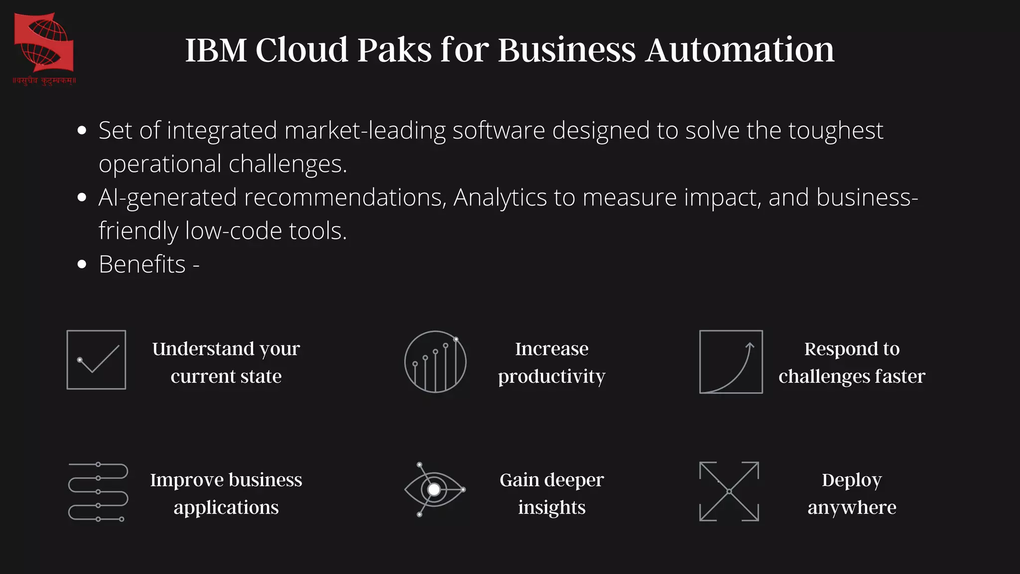 Set of integrated market-leading software designed to solve the toughest
operational challenges.
AI-generated recommendations, Analytics to measure impact, and business-
friendly low-code tools.
Benefits -
IBM Cloud Paks for Business Automation
Understand your
current state
Improve business
applications
Increase
productivity
Gain deeper
insights
Respond to
challenges faster
Deploy
anywhere
 