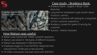 Case study : Bradesco Bank
Bradesco Bank - Largest in Brazil- 5200
Branches
Long wait for employees to get answer about
Products / service.
Results in Customer left waiting for a long leads
to Poor customer experience
Bradesco Looked for speed of serving the
customer
Solution : Watson Assistant
How Watson was useful:
Watson was trained with 10000 customer questions
Watson was tested in 100 banks of different locations
Watson was deployed in 5200 barnches
Employees began to Trust WATSON- Response time
reduced from 10 Minutes to few seconds
10 million transaction has been done with WATSON
 