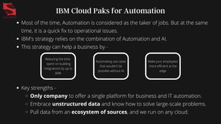 Most of the time, Automation is considered as the taker of jobs. But at the same
time, it is a quick fix to operational issues.
IBM's strategy relies on the combination of Automation and AI.
This strategy can help a business by -
IBM Cloud Paks for Automation
Reducing the time
spent on building
integrations by up to
80%
Automating use cases
that wouldn’t be
possible without AI
Make your employees
more efficient at the
edge
Key strengths -
Only company to offer a single platform for business and IT automation.
Embrace unstructured data and know how to solve large-scale problems.
Pull data from an ecosystem of sources, and we run on any cloud.
 