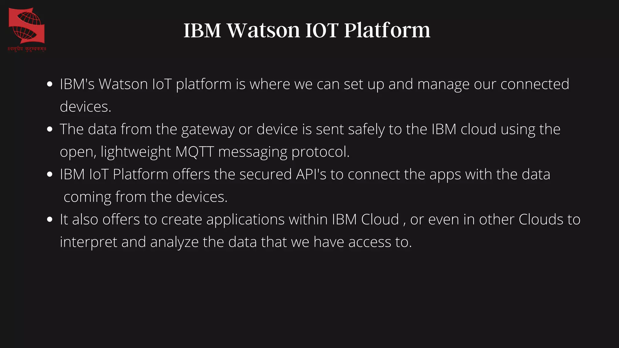 IBM Watson IOT Platform
IBM's Watson IoT platform is where we can set up and manage our connected
devices.
The data from the gateway or device is sent safely to the IBM cloud using the
open, lightweight MQTT messaging protocol.
IBM IoT Platform offers the secured API's to connect the apps with the data
coming from the devices.
It also offers to create applications within IBM Cloud , or even in other Clouds to
interpret and analyze the data that we have access to.
 