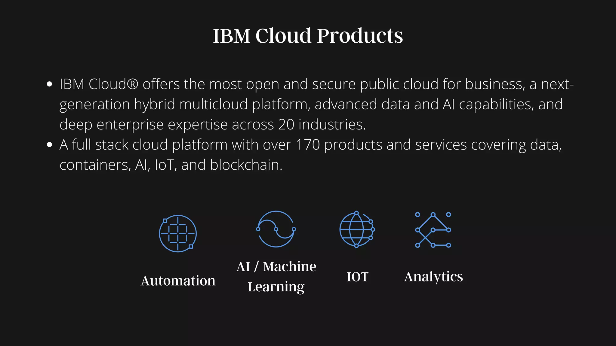 Automation Analytics
AI / Machine
Learning
IOT
IBM Cloud Products
IBM Cloud® offers the most open and secure public cloud for business, a next-
generation hybrid multicloud platform, advanced data and AI capabilities, and
deep enterprise expertise across 20 industries.
A full stack cloud platform with over 170 products and services covering data,
containers, AI, IoT, and blockchain.
 