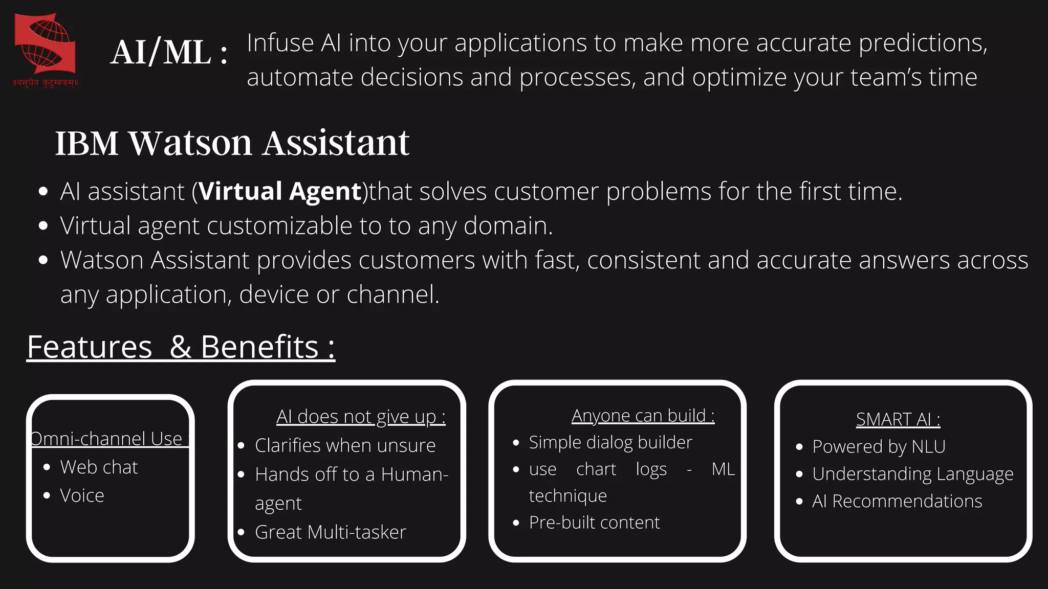 IBM Watson Assistant
AI assistant (Virtual Agent)that solves customer problems for the first time.
Virtual agent customizable to to any domain.
Watson Assistant provides customers with fast, consistent and accurate answers across
any application, device or channel.
Features & Benefits :
Web chat
Voice
Omni-channel Use : Clarifies when unsure
Hands off to a Human-
agent
Great Multi-tasker
AI does not give up :
Simple dialog builder
use chart logs - ML
technique
Pre-built content
Anyone can build :
Powered by NLU
Understanding Language
AI Recommendations
SMART AI :
AI/ML : Infuse AI into your applications to make more accurate predictions,
automate decisions and processes, and optimize your team’s time
 