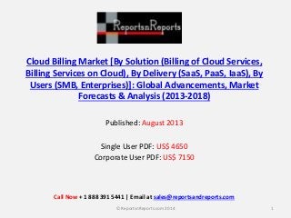Cloud Billing Market [By Solution (Billing of Cloud Services,
Billing Services on Cloud), By Delivery (SaaS, PaaS, IaaS), By
Users (SMB, Enterprises)]: Global Advancements, Market
Forecasts & Analysis (2013-2018)
Published: August 2013
Single User PDF: US$ 4650
Corporate User PDF: US$ 7150
1© ReportsnReports.com 2014
Call Now + 1 888 391 5441 | Email at sales@reportsandreports.com
 