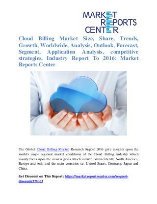 Cloud Billing Market Size, Share, Trends,
Growth, Worldwide, Analysis, Outlook, Forecast,
Segment, Application Analysis, competitive
strategies, Industry Report To 2016: Market
Reports Center
The Global Cloud Billing Market Research Report 2016 give insights upon the
world's major regional market conditions of the Cloud Billing industry which
mainly focus upon the main regions which include continents like North America,
Europe and Asia and the main countries i.e. United States, Germany, Japan and
China.
Get Discount on This Report: https://marketreportscenter.com/request-
discount/378373
 