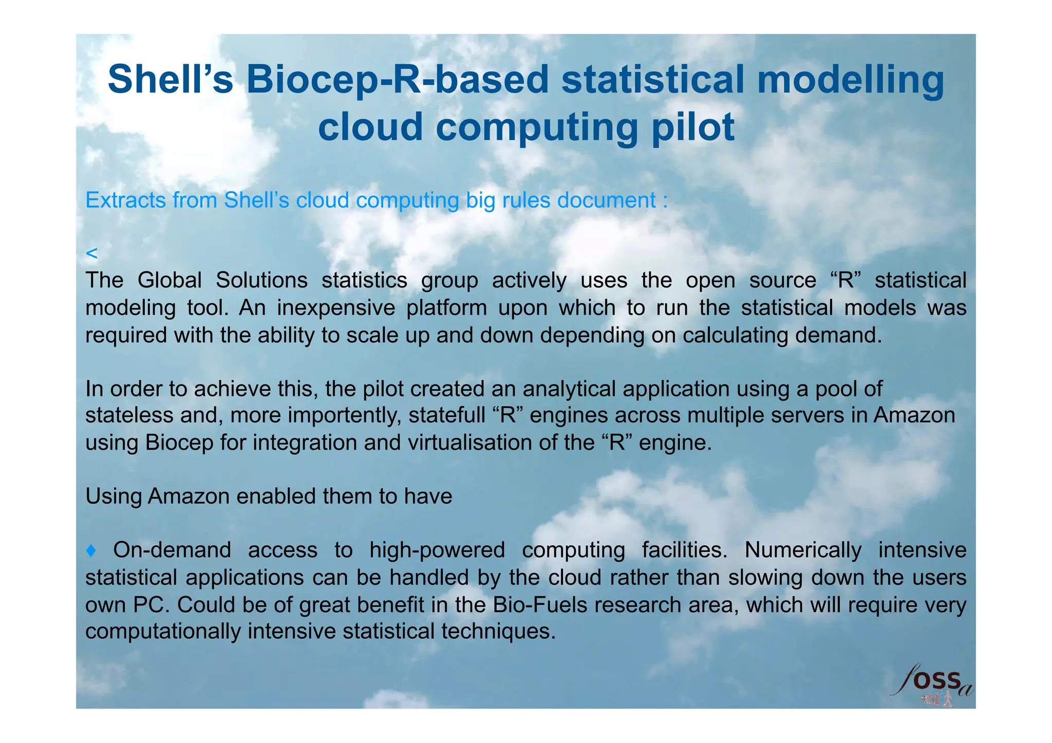Shell’s Biocep-R-based statistical modelling
             cloud computing pilot
Extracts from Shell’s cloud computing big rules document :

<
The Global Solutions statistics group actively uses the open source “R” statistical
modeling tool. An inexpensive platform upon which to run the statistical models was
required with the ability to scale up and down depending on calculating demand.

In order to achieve this, the pilot created an analytical application using a pool of
stateless and, more importently, statefull “R” engines across multiple servers in Amazon
using Biocep for integration and virtualisation of the “R” engine.

Using Amazon enabled them to have

♦ On-demand access to high-powered computing facilities. Numerically intensive
statistical applications can be handled by the cloud rather than slowing down the users
own PC. Could be of great benefit in the Bio-Fuels research area, which will require very
computationally intensive statistical techniques.
 