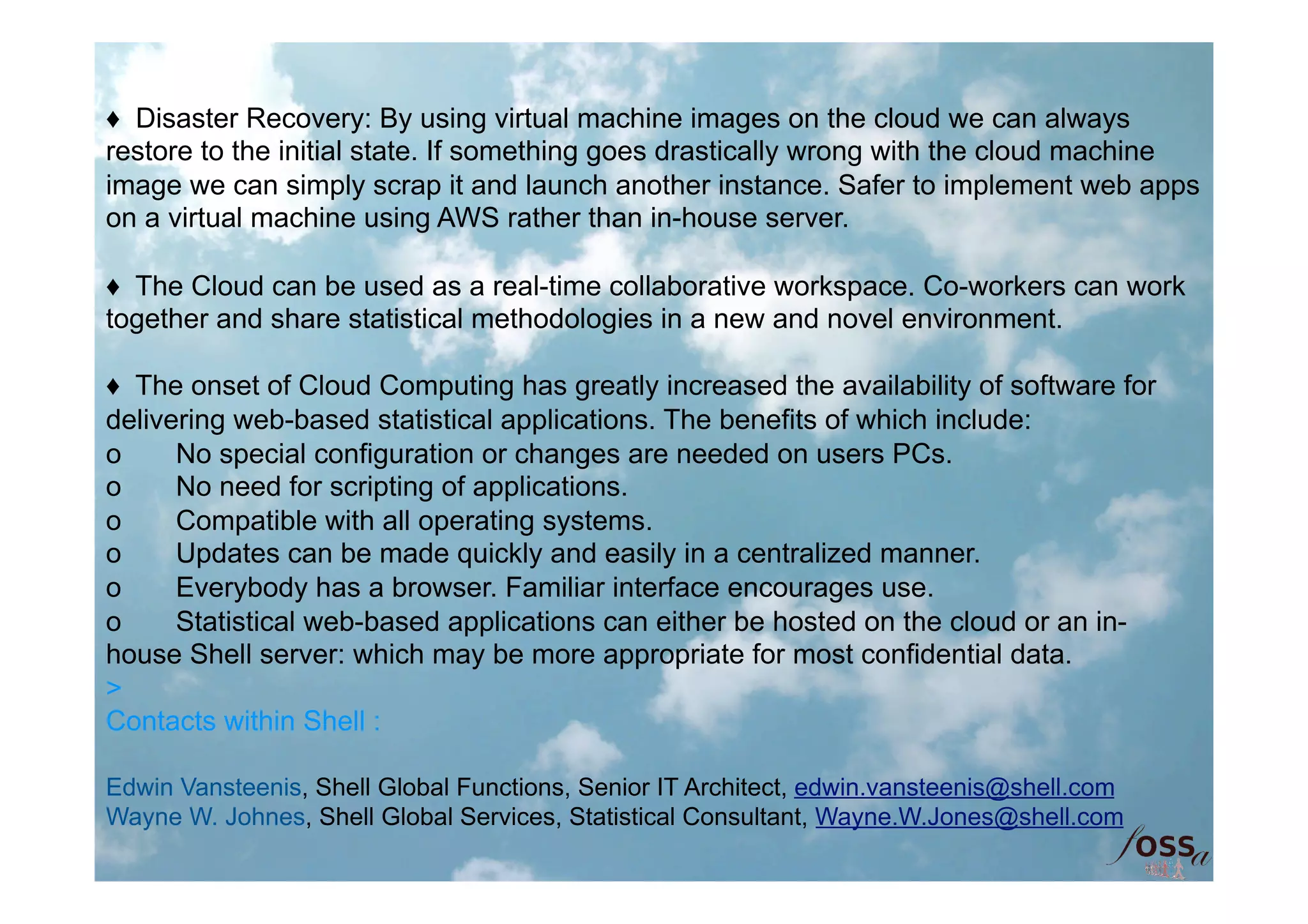 ♦ Disaster Recovery: By using virtual machine images on the cloud we can always
restore to the initial state. If something goes drastically wrong with the cloud machine
image we can simply scrap it and launch another instance. Safer to implement web apps
on a virtual machine using AWS rather than in-house server.

♦ The Cloud can be used as a real-time collaborative workspace. Co-workers can work
together and share statistical methodologies in a new and novel environment.

♦ The onset of Cloud Computing has greatly increased the availability of software for
delivering web-based statistical applications. The benefits of which include:
o     No special configuration or changes are needed on users PCs.
o     No need for scripting of applications.
o     Compatible with all operating systems.
o     Updates can be made quickly and easily in a centralized manner.
o     Everybody has a browser. Familiar interface encourages use.
o     Statistical web-based applications can either be hosted on the cloud or an in-
house Shell server: which may be more appropriate for most confidential data.
>
Contacts within Shell :

Edwin Vansteenis, Shell Global Functions, Senior IT Architect, edwin.vansteenis@shell.com
Wayne W. Johnes, Shell Global Services, Statistical Consultant, Wayne.W.Jones@shell.com
 