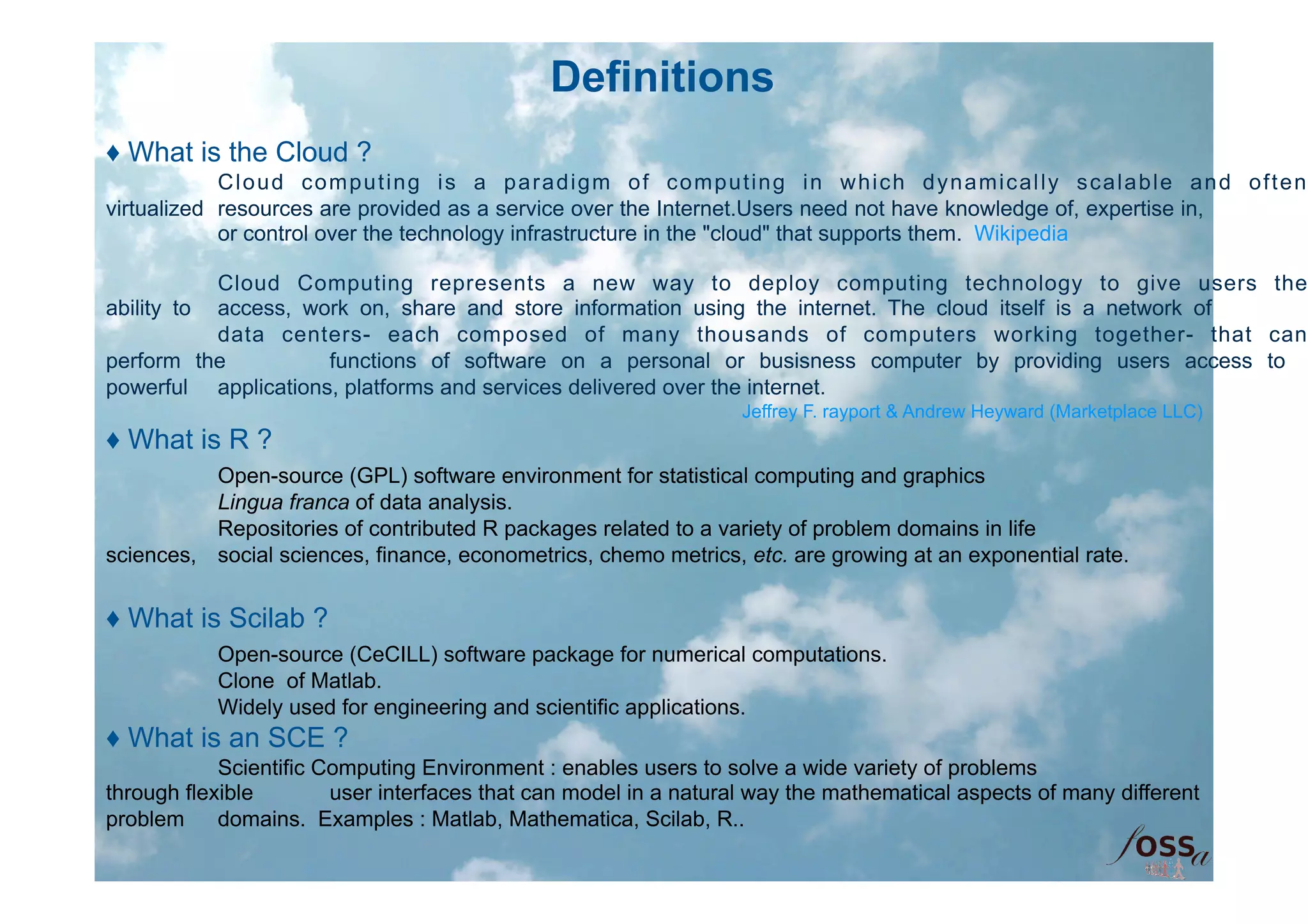 Definitions
♦ What is the Cloud ?
            Cloud computing is a paradigm of computing in which dynamically scalable and often
virtualized resources are provided as a service over the Internet.Users need not have knowledge of, expertise in,
            or control over the technology infrastructure in the "cloud" that supports them. Wikipedia

           Cloud Computing represents a new way to deploy computing technology to give users the
ability to access, work on, share and store information using the internet. The cloud itself is a network of
           data centers- each composed of many thousands of computers working together- that can
perform the          functions of software on a personal or busisness computer by providing users access to
powerful applications, platforms and services delivered over the internet.
                                                                  Jeffrey F. rayport & Andrew Heyward (Marketplace LLC)
♦ What is R ?
          Open-source (GPL) software environment for statistical computing and graphics
          Lingua franca of data analysis.
          Repositories of contributed R packages related to a variety of problem domains in life
sciences, social sciences, finance, econometrics, chemo metrics, etc. are growing at an exponential rate.


♦ What is Scilab ?
           Open-source (CeCILL) software package for numerical computations.
           Clone of Matlab.
           Widely used for engineering and scientific applications.
♦ What is an SCE ?
            Scientific Computing Environment : enables users to solve a wide variety of problems
through flexible        user interfaces that can model in a natural way the mathematical aspects of many different
problem     domains. Examples : Matlab, Mathematica, Scilab, R..
 