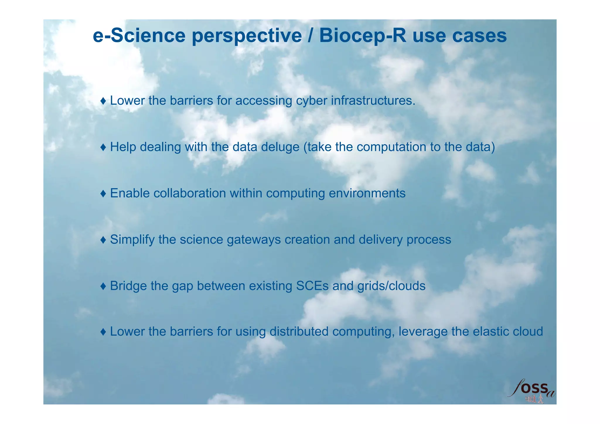 e-Science perspective / Biocep-R use cases


♦ Lower the barriers for accessing cyber infrastructures.


♦ Help dealing with the data deluge (take the computation to the data)


♦ Enable collaboration within computing environments


♦ Simplify the science gateways creation and delivery process


♦ Bridge the gap between existing SCEs and grids/clouds


♦ Lower the barriers for using distributed computing, leverage the elastic cloud
 
