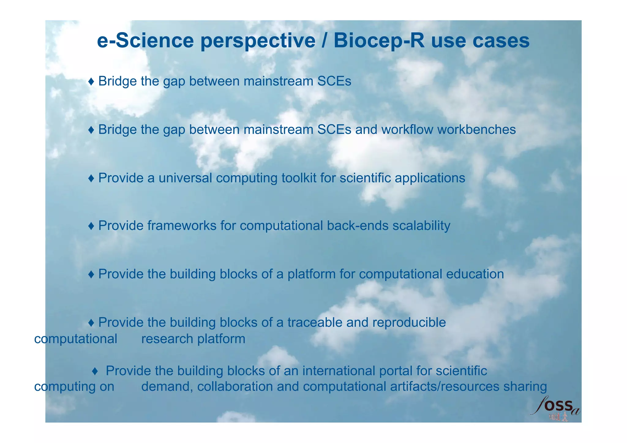 e-Science perspective / Biocep-R use cases
        ♦ Bridge the gap between mainstream SCEs


        ♦ Bridge the gap between mainstream SCEs and workflow workbenches


        ♦ Provide a universal computing toolkit for scientific applications


        ♦ Provide frameworks for computational back-ends scalability


        ♦ Provide the building blocks of a platform for computational education


        ♦ Provide the building blocks of a traceable and reproducible
computational    research platform

        ♦ Provide the building blocks of an international portal for scientific
computing on    demand, collaboration and computational artifacts/resources sharing
 