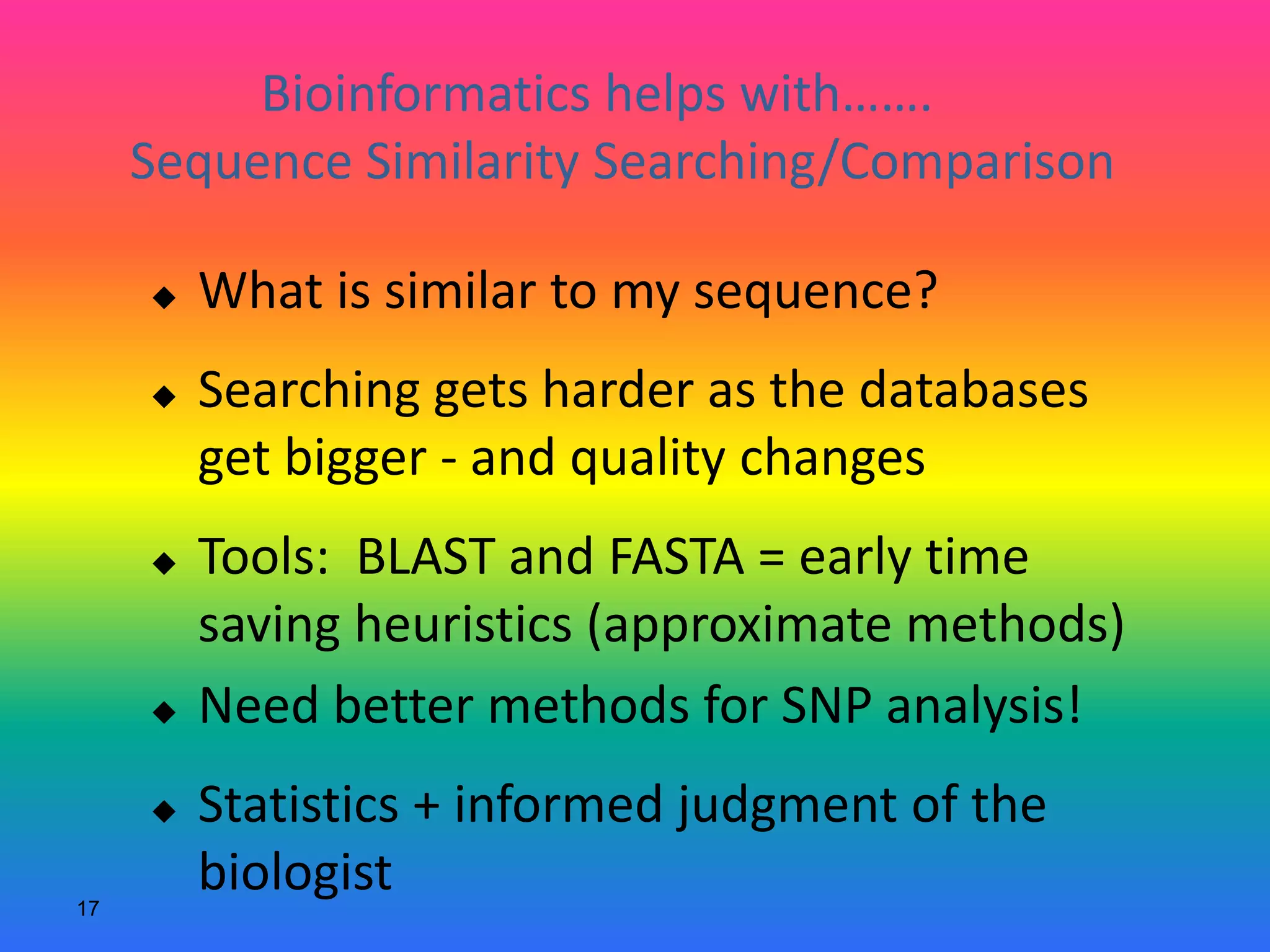 17
Bioinformatics helps with…….
Sequence Similarity Searching/Comparison
 What is similar to my sequence?
 Searching gets harder as the databases
get bigger - and quality changes
 Tools: BLAST and FASTA = early time
saving heuristics (approximate methods)
 Need better methods for SNP analysis!
 Statistics + informed judgment of the
biologist
 