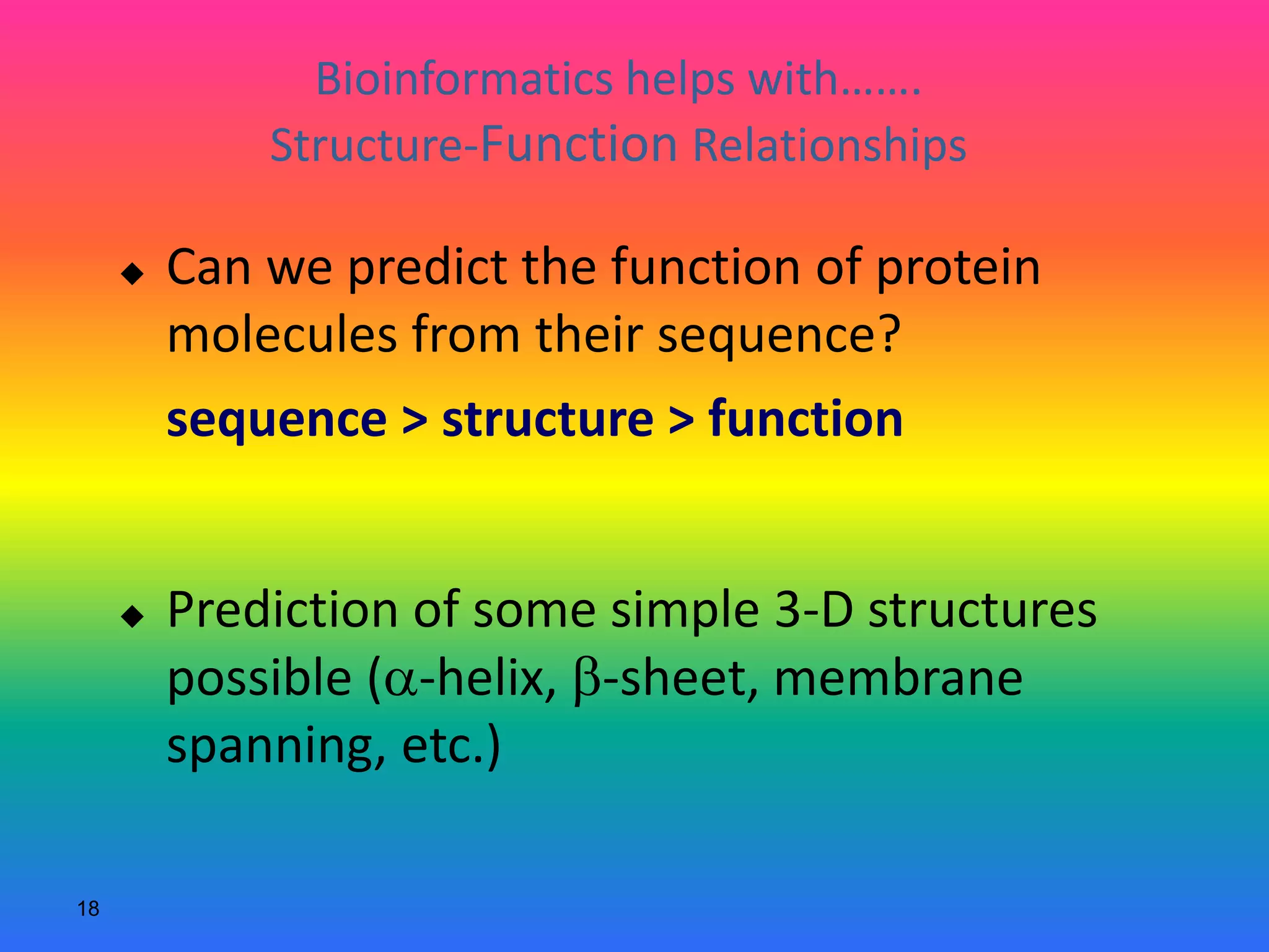 18
Bioinformatics helps with…….
Structure-Function Relationships
 Can we predict the function of protein
molecules from their sequence?
sequence > structure > function
 Prediction of some simple 3-D structures
possible (a-helix, b-sheet, membrane
spanning, etc.)
 
