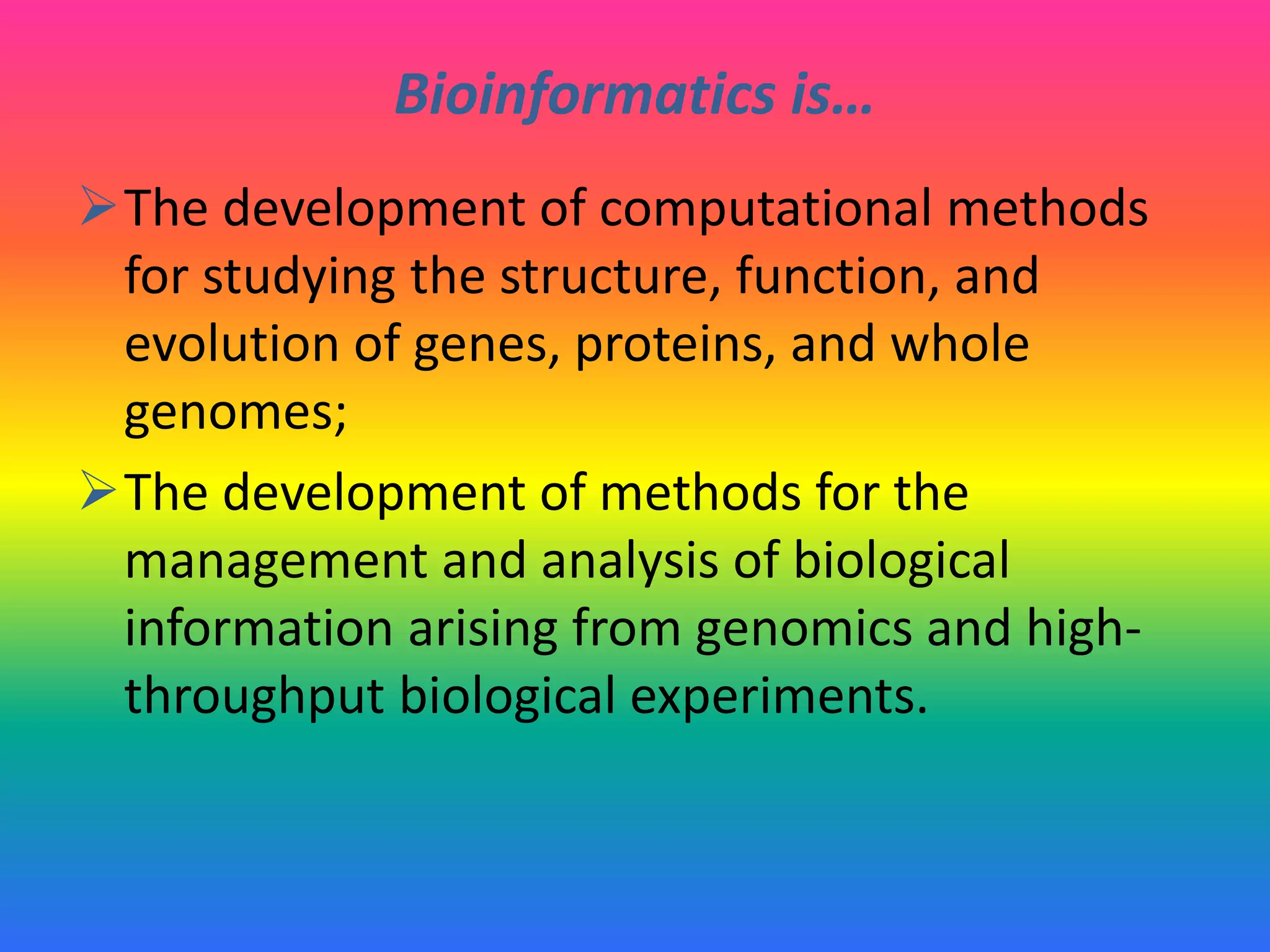 Bioinformatics is…
The development of computational methods
for studying the structure, function, and
evolution of genes, proteins, and whole
genomes;
The development of methods for the
management and analysis of biological
information arising from genomics and high-
throughput biological experiments.
 