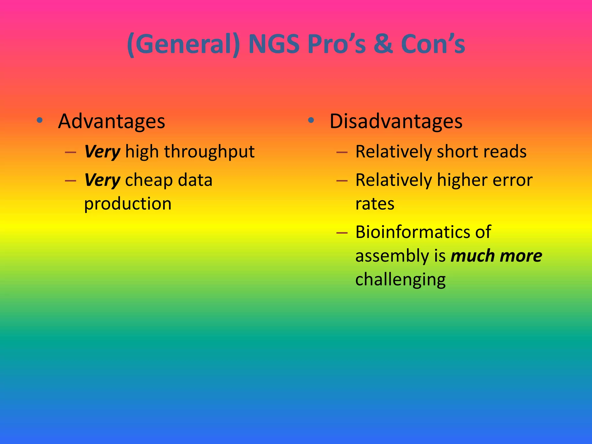 (General) NGS Pro’s & Con’s
• Advantages
– Very high throughput
– Very cheap data
production
• Disadvantages
– Relatively short reads
– Relatively higher error
rates
– Bioinformatics of
assembly is much more
challenging
 