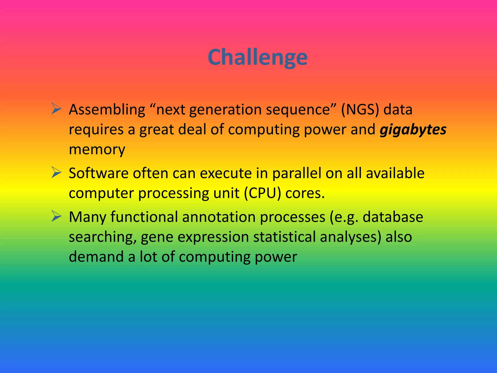 Challenge
 Assembling “next generation sequence” (NGS) data
requires a great deal of computing power and gigabytes
memory
 Software often can execute in parallel on all available
computer processing unit (CPU) cores.
 Many functional annotation processes (e.g. database
searching, gene expression statistical analyses) also
demand a lot of computing power
 