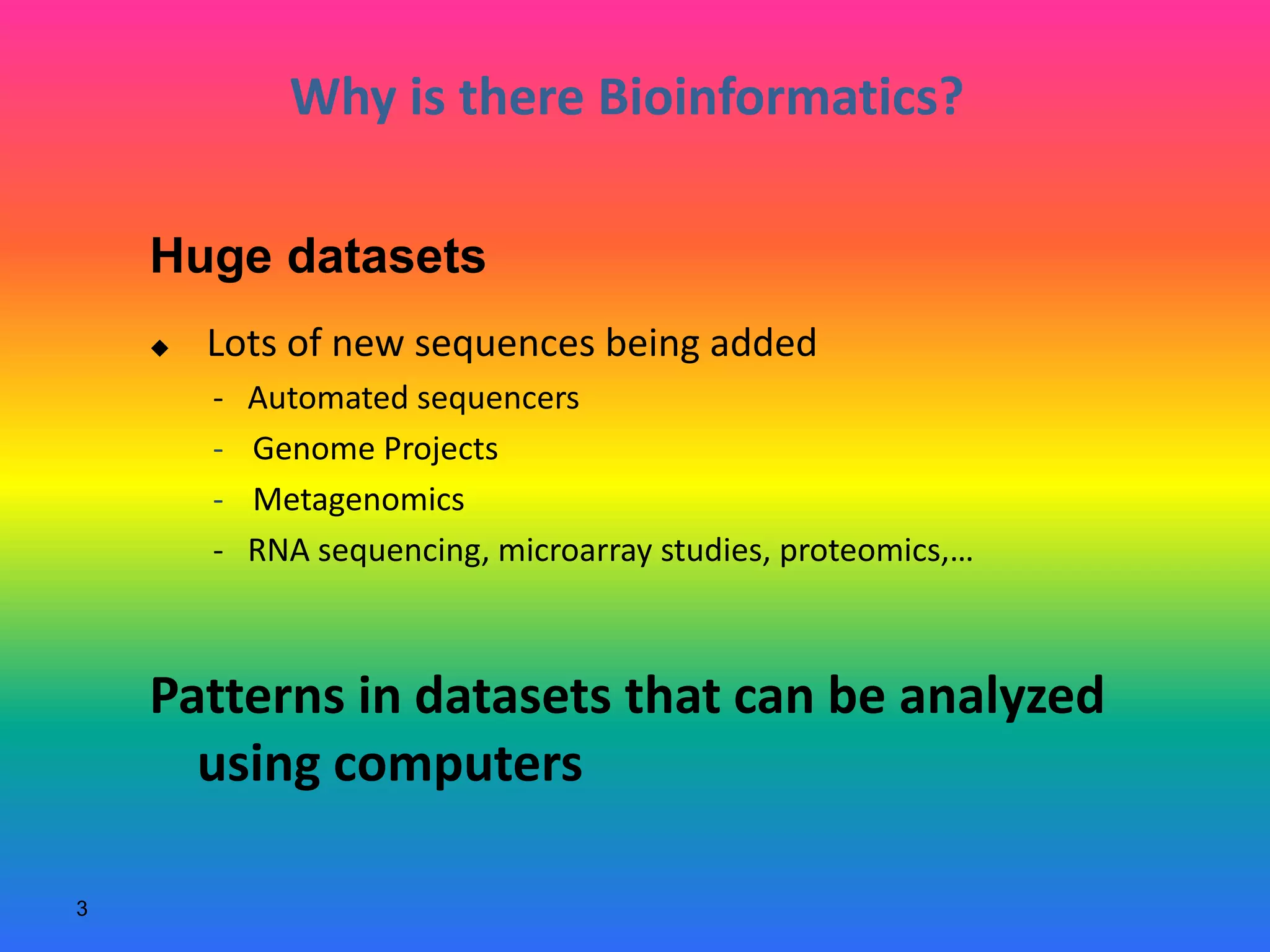 3
Why is there Bioinformatics?
 Lots of new sequences being added
- Automated sequencers
- Genome Projects
- Metagenomics
- RNA sequencing, microarray studies, proteomics,…
Patterns in datasets that can be analyzed
using computers
Huge datasets
 