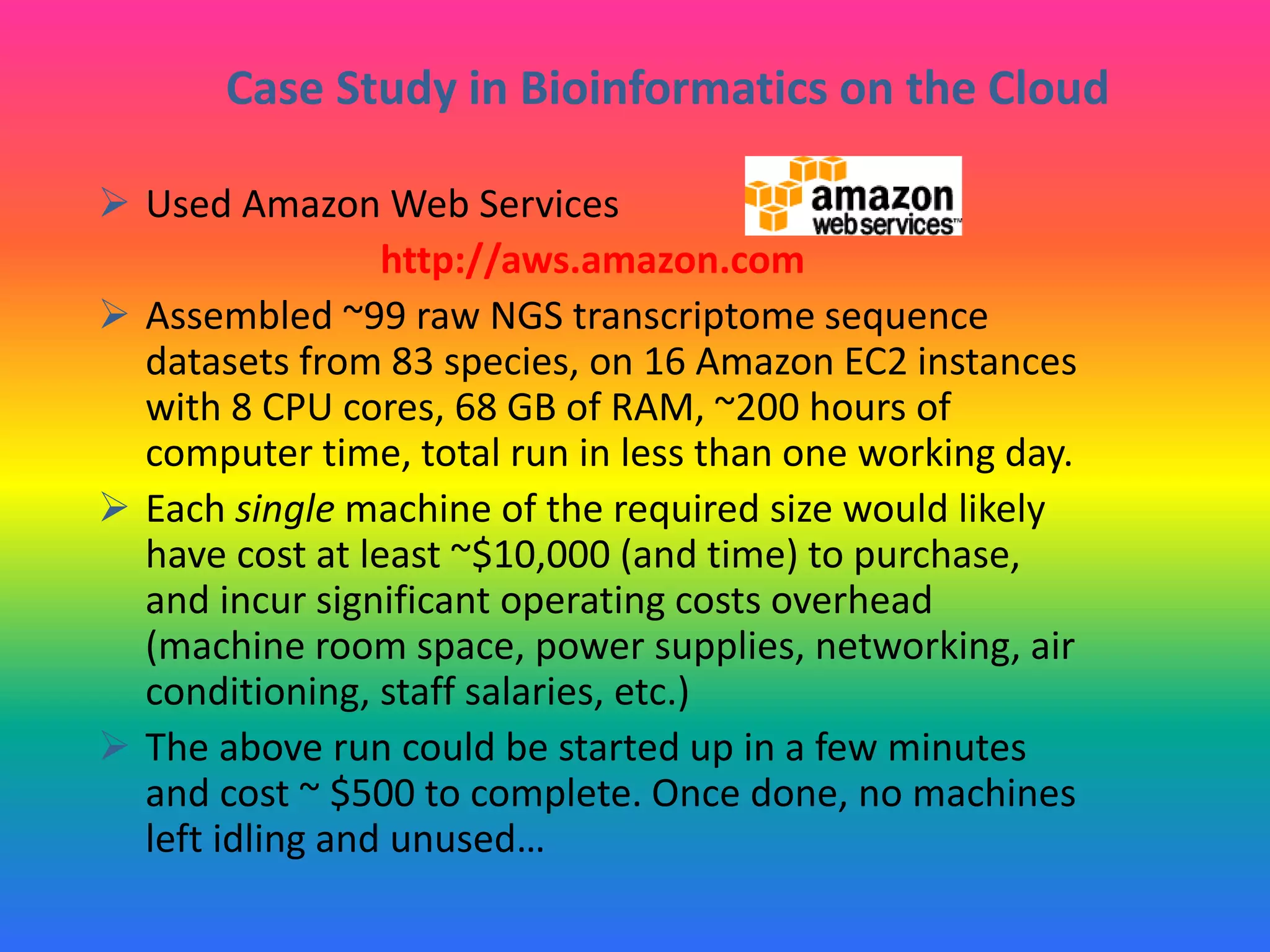 Case Study in Bioinformatics on the Cloud
 Used Amazon Web Services
http://aws.amazon.com
 Assembled ~99 raw NGS transcriptome sequence
datasets from 83 species, on 16 Amazon EC2 instances
with 8 CPU cores, 68 GB of RAM, ~200 hours of
computer time, total run in less than one working day.
 Each single machine of the required size would likely
have cost at least ~$10,000 (and time) to purchase,
and incur significant operating costs overhead
(machine room space, power supplies, networking, air
conditioning, staff salaries, etc.)
 The above run could be started up in a few minutes
and cost ~ $500 to complete. Once done, no machines
left idling and unused…
 